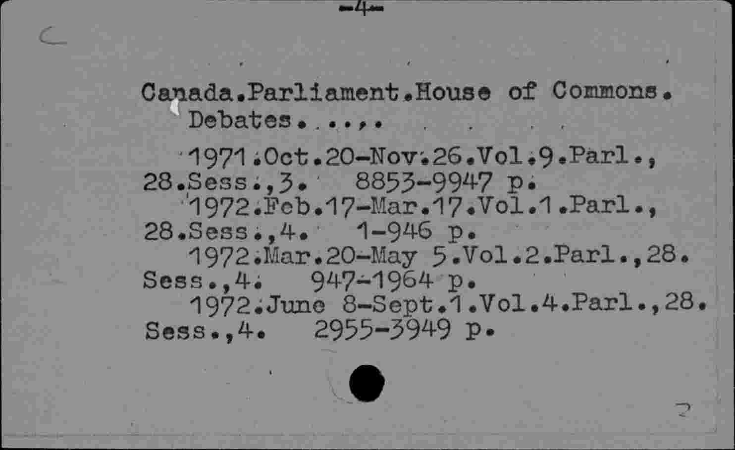 ﻿Canada.Parilament.House of Commons.
Debates
1971 .Oct .20-Nov'. 26 .Vol .9 .Pari., 28.Sess.,5*	8853-994-7 p.
'l972iFeb.17-Mar.17.Vol.1 .Pari., 28.Sess.,4.	1-946 p.
1972.Mar.20-May 5-Vol.2.Pari.,28.
Sess.,4; 94-7-1964 p.
1972;June 8-Sept.1.Vol.4.Pari.,28.
Sess.,4. 2955-394-9 P-